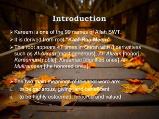 Kareem is one of the 99 names of Allah SWT.
It is derived from root “Kaaf-Raa-Meem”
This root appears 47 times in Quran with 8 derivatives
such as Al-Akram [most generous], Al- Akram [honor],
Kareemun [noble], Kiraaman [dignified ones] Al-
Mukrameen [the honored ones]
The two main meanings of this root word are:
i. to be generous, giving, and beneficent
ii. to be highly esteemed, honored and valued
 