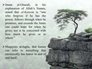 Imam al-Ghazali, in his
explanation of Allah’s Names,
stated that al-Kareem is “one
who forgives if he has the
power, follows through when he
promises, and exceeds the limits
one could hope for when he
gives; nor is he concerned with
how much he gives or to
whom.”
Maqayees al-lugha, that karam
can refer to something that
intrinsically has honor in and of
and itself.
 
