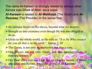 The name Al-Kareem is strongly related to various other
Asmaa was-Sifaat of Allah ‘azza wajal.
Al-Kareem is related to Al-Wahhaab (The Giver) and Ar-
Razzaaq (The Provider) in the sense that
He initiates favors to His slaves, beyond what we deserve
Brought us into existence even though He was not obliged to
do so.
Gives us the whole world, as He tells us: “It is He Who created
for you all that is in the earth”. Quran 2: 29
The Quran, is not only an instruction but also a cure.
Our prayers are not only rituals, but also treasure chests of
multiple rewards.
Our food is not just one kind, but an amazing variety of tastes,
structures and flavors; this is the giving of Al-Kareem!
 