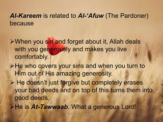 Al-Kareem is related to Al-‘Afuw (The Pardoner)
because
When you sin and forget about it, Allah deals
with you generously and makes you live
comfortably.
He who covers your sins and when you turn to
Him out of His amazing generosity.
 He doesn’t just forgive but completely erases
your bad deeds and on top of this turns them into
good deeds.
He is At-Tawwaab. What a generous Lord!
 