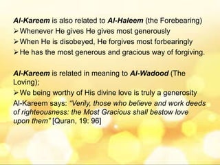 Al-Kareem is also related to Al-Haleem (the Forebearing)
Whenever He gives He gives most generously
When He is disobeyed, He forgives most forbearingly
He has the most generous and gracious way of forgiving.
Al-Kareem is related in meaning to Al-Wadood (The
Loving);
We being worthy of His divine love is truly a generosity
Al-Kareem says: “Verily, those who believe and work deeds
of righteousness: the Most Gracious shall bestow love
upon them” [Quran, 19: 96]
 