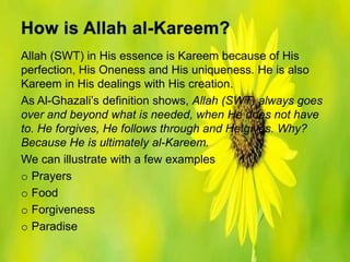 Allah (SWT) in His essence is Kareem because of His
perfection, His Oneness and His uniqueness. He is also
Kareem in His dealings with His creation.
As Al-Ghazali’s definition shows, Allah (SWT) always goes
over and beyond what is needed, when He does not have
to. He forgives, He follows through and He gives. Why?
Because He is ultimately al-Kareem.
We can illustrate with a few examples
o Prayers
o Food
o Forgiveness
o Paradise
 