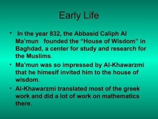 Early Life
• In the year 832, the Abbasid Caliph Al
Ma’mun founded the “House of Wisdom” in
Baghdad, a center for study and research for
the Muslims.
• Ma’mun was so impressed by Al-Khawarzmi
that he himeslf invited him to the house of
wisdom.
• Al-Khawarzmi translated most of the greek
work and did a lot of work on mathematics
there.
 