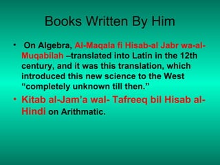 Books Written By Him
• On Algebra, Al-Maqala fi Hisab-al Jabr wa-al-
Muqabilah –translated into Latin in the 12th
century, and it was this translation, which
introduced this new science to the West
“completely unknown till then.”
• Kitab al-Jam’a wal- Tafreeq bil Hisab al-
Hindi on Arithmatic.
 