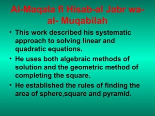 Al-Maqala fi Hisab-al Jabr wa-
al- Muqabilah
• This work described his systematic
approach to solving linear and
quadratic equations.
• He uses both algebraic methods of
solution and the geometric method of
completing the square.
• He established the rules of finding the
area of sphere,square and pyramid.
 
