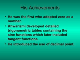 His Achievements
• He was the first who adopted zero as a
number.
• Khwarizmi developed detailed
trigonometric tables containing the
sine functions which later included
tangent functions.
• He introduced the use of decimal point.
 