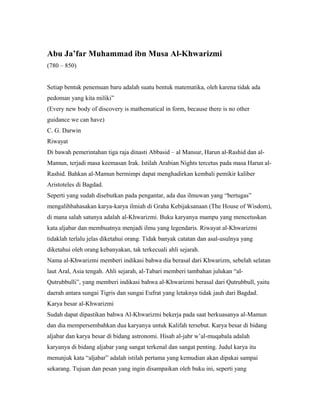 Abu Ja’far Muhammad ibn Musa Al-Khwarizmi
(780 – 850)
Setiap bentuk penemuan baru adalah suatu bentuk matematika, oleh karena tidak ada
pedoman yang kita miliki”
(Every new body of discovery is mathematical in form, because there is no other
guidance we can have)
C. G. Darwin
Riwayat
Di bawah pemerintahan tiga raja dinasti Abbasid – al Mansur, Harun al-Rashid dan al-
Mamun, terjadi masa keemasan Irak. Istilah Arabian Nights tercetus pada masa Harun al-
Rashid. Bahkan al-Mamun bermimpi dapat menghadirkan kembali pemikir kaliber
Aristoteles di Bagdad.
Seperti yang sudah disebutkan pada pengantar, ada dua ilmuwan yang “bertugas”
mengalihbahasakan karya-karya ilmiah di Graha Kebijaksanaan (The House of Wisdom),
di mana salah satunya adalah al-Khwarizmi. Buku karyanya mampu yang mencetuskan
kata aljabar dan membuatnya menjadi ilmu yang legendaris. Riwayat al-Khwarizmi
tidaklah terlalu jelas diketahui orang. Tidak banyak catatan dan asal-usulnya yang
diketahui oleh orang kebanyakan, tak terkecuali ahli sejarah.
Nama al-Khwarizmi memberi indikasi bahwa dia berasal dari Khwarizm, sebelah selatan
laut Aral, Asia tengah. Ahli sejarah, al-Tabari memberi tambahan julukan “al-
Qutrubbulli”, yang memberi indikasi bahwa al-Khwarizmi berasal dari Qutrubbull, yaitu
daerah antara sungai Tigris dan sungai Eufrat yang letaknya tidak jauh dari Bagdad.
Karya besar al-Khwarizmi
Sudah dapat dipastikan bahwa Al-Khwarizmi bekerja pada saat berkuasanya al-Mamun
dan dia mempersembahkan dua karyanya untuk Kalifah tersebut. Karya besar di bidang
aljabar dan karya besar di bidang astronomi. Hisab al-jabr w’al-muqabala adalah
karyanya di bidang aljabar yang sangat terkenal dan sangat penting. Judul karya itu
menunjuk kata “aljabar” adalah istilah pertama yang kemudian akan dipakai sampai
sekarang. Tujuan dan pesan yang ingin disampaikan oleh buku ini, seperti yang
 