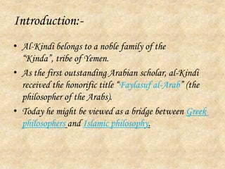 Introduction:-Al-Kindi belongs to a noble family of the “Kinda”, tribe of Yemen.As the first outstanding Arabian scholar, al-Kindi received the honorific title “Faylasuf al-Arab” (the philosopher of the Arabs).Today he might be viewed as a bridge between Greek philosophersand Islamic philosophy.
