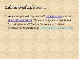 Educational Life(cont..)He was appointed together with al-Khwarizmi and the Banu Musa brothers. The main task that al-Kindi and his colleagues undertook in the House of Wisdom involved the translation of Greek scientific manuscripts. 