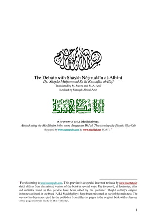 3
              The Debate with Shaykh Nā iruddīn al-Albānī
                                        iruddīn al-
                      Dr. Shaykh Mu ammad Sa‘īd Rama ān al-Bū ī
                                Translated by M. Merza and M.A. Absi
                                   Revised by Suraqah Abdul Aziz




                             òîjç‰ß@ýÛa
                                 A Preview of al-Lā Madhhabiyya:
                                              al-
    Abandoning the Madhhabs is the most dangerous Bid‘ah Threatening the Islamic Sharī‘ah
                                                                               1
                       Released by www.sunnipubs.com & www.marifah.net 1428 H. 1




1
    Forthcoming at www.sunnipubs.com. This preview is a special internet-release by www.marifah.net
which differs from the printed version of the book in several ways. The foreword, all footnotes, titles
and subtitles found in this preview have been added by the publisher. Shaykh al-Bū ī’s original
footnotes as found in the book ‘Al-Lā Madhhabiyya’ have been presented as part of the main text. The
preview has been excerpted by the publisher from different pages in the original book with reference
to the page numbers made in the footnotes.


                                                                                                     1
 