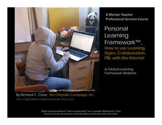 A Mentor‐Teacher 
Professional Services Course
Personal
Learning
Framework™,
How to use Learning
Styles, Collaboration,y , ,
PBL with the Internet
A Global Learningg
Framework Webinar
Copyright Rclose Downtown Learning Center 2007
By Richard C. Close The Chrysalis Campaign, Inc.
http://globallearningframework.ning.com
Copyright RClose Bridgeport Rescue Mission 2007
Global Learning Framework™, Micro Learning Paths™ are a Copyright 2009 Richard C. Close
No version can be reproduced in any format without written permission from author 
 