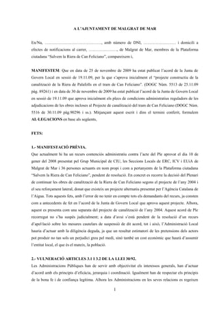 A L’AJUNTAMENT DE MALGRAT DE MAR


En/Na, ……………………………………, amb número de DNI, …………………… i domicili a
efectes de notificacions al carrer, …………………, de Malgrat de Mar, membres de la Plataforma
ciutadana “Salvem la Riera de Can Feliciano”, compareixem i,


MANIFESTEM: Que en data de 25 de novembre de 2009 ha estat publicat l’acord de la Junta de
Govern Local en sessió de 19.11.09, per la que s’aprova inicialment el “projecte constructiu de la
canalització de la Riera de Palafolls en el tram de Can Feliciano”. (DOGC Núm. 5513 de 25.11.09
pàg. 89261) i en data de 30 de novembre de 2009 ha estat publicat l’acord de la Junta de Govern Local
en sessió de 19.11.09 que aprova inicialment els plecs de condicions administratius reguladors de les
adjudicacions de les obres incloses al Projecte de canalització del tram de Can Feliciano (DOGC Núm.
5516 de 30.11.09 pàg.90296 i ss.). Mitjançant aquest escrit i dins el termini conferit, formulem
AL·LEGACIONS en base als següents,


FETS:


1.- MANIFESTACIÓ PRÈVIA.
Que actualment hi ha un recurs contenciós administratiu contra l’acte del Ple aprovat el dia 10 de
gener del 2008 presentat pel Grup Municipal de CIU, les Seccions Locals de ERC, ICV i EUiA de
Malgrat de Mar i 36 persones actuants en nom propi i com a pertanyents de la Plataforma ciutadana
“Salvem la Riera de Can Feliciano”, pendent de resolució. En concret es recorre la decisió del Plenari
de continuar les obres de canalització de la Riera de Can Feliciano segons el projecte de l’any 2004 i
el seu reforçament lateral, donat que existeix un projecte alternatiu presentat per l’Agència Catalana de
l’Aigua. Tots aquests fets, amb l’error de no tenir en compte tots els demandants del recurs, ja consten
com a antecedents de fet en l’acord de la Junta de Govern Local que aprova aquest projecte. Alhora,
aquest es presenta com una separata del projecte de canalització de l’any 2004. Aquest acord de Ple
recorregut no s’ha suspès judicialment; a data d’avui s’està pendent de la resolució d’un recurs
d’apel·lació sobre les mesures cautelars de suspensió de dit acord, tot i això, l’Administració Local
hauria d’actuar amb la diligència deguda, ja que un resultat estimatori de les pretensions dels actors
pot produir no tan sols un perjudici greu pel medi, sinó també un cost econòmic que haurà d’assumir
l’entitat local, el que és el mateix, la població.


2.- VULNERACIÓ ARTICLES 3.1 I 3.2 DE LA LLEI 30/92.
Les Administracions Públiques han de servir amb objectivitat els interessos generals, han d’actuar
d’acord amb els principis d’eficàcia, jerarquia i coordinació. Igualment han de respectar els principis
de la bona fe i de confiança legítima. Alhora les Administracions en les seves relacions es regeixen

                                                     1
 