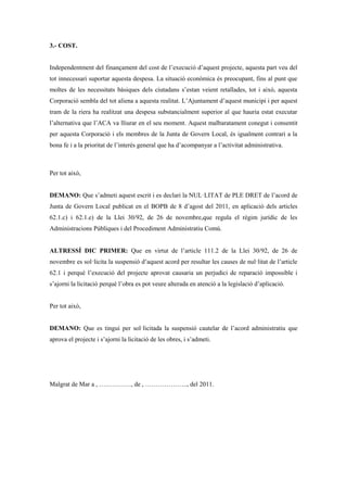 3.- COST.


Independentment del finançament del cost de l’execució d’aquest projecte, aquesta part veu del
tot innecessari suportar aquesta despesa. La situació econòmica és preocupant, fins al punt que
moltes de les necessitats bàsiques dels ciutadans s’estan veient retallades, tot i això, aquesta
Corporació sembla del tot aliena a aquesta realitat. L’Ajuntament d’aquest municipi i per aquest
tram de la riera ha realitzat una despesa substancialment superior al que hauria estat executar
l’alternativa que l’ACA va lliurar en el seu moment. Aquest malbaratament conegut i consentit
per aquesta Corporació i els membres de la Junta de Govern Local, és igualment contrari a la
bona fe i a la prioritat de l’interés general que ha d’acompanyar a l’activitat administrativa.



Per tot això,


DEMANO: Que s’admeti aquest escrit i es declari la NUL·LITAT de PLE DRET de l’acord de
Junta de Govern Local publicat en el BOPB de 8 d’agost del 2011, en aplicació dels articles
62.1.c) i 62.1.e) de la Llei 30/92, de 26 de novembre,que regula el règim jurídic de les
Administracions Públiques i del Procediment Administratiu Comú.


ALTRESSÍ DIC PRIMER: Que en virtut de l’article 111.2 de la Llei 30/92, de 26 de
novembre es sol·licita la suspensió d’aquest acord per resultar les causes de nul·litat de l’article
62.1 i perquè l’execució del projecte aprovat causaria un perjudici de reparació impossible i
s’ajorni la licitació perquè l’obra es pot veure alterada en atenció a la legislació d’aplicació.


Per tot això,


DEMANO: Que es tingui per sol·licitada la suspensió cautelar de l’acord administratiu que
aprova el projecte i s’ajorni la licitació de les obres, i s’admeti.




Malgrat de Mar a , ……………, de , ……………….., del 2011.
 
