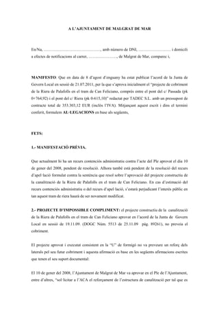 A L’AJUNTAMENT DE MALGRAT DE MAR




En/Na, ……………………………………, amb número de DNI, …………………… i domicili
a efectes de notificacions al carrer, …………………, de Malgrat de Mar, comparec i,




MANIFESTO: Que en data de 8 d’agost d’enguany ha estat publicat l’acord de la Junta de
Govern Local en sessió de 21.07.2011, per la que s’aprova inicialment el “projecte de cobriment
de la Riera de Palafolls en el tram de Can Feliciano, comprès entre el pont del c/ Passada (pk
0+764,92) i el pont del c/ Riera (pk 0-615,10)” redactat per TADEC S.L. amb un pressupost de
contracte total de 353.303,12 EUR (inclòs l’IVA). Mitjançant aquest escrit i dins el termini
conferit, formulem AL·LEGACIONS en base als següents,




FETS:


1.- MANIFESTACIÓ PRÈVIA.


Que actualment hi ha un recurs contenciós administratiu contra l’acte del Ple aprovat el dia 10
de gener del 2008, pendent de resolució. Alhora també està pendent de la resolució del recurs
d’apel·lació formulat contra la sentència que resol sobre l’aprovació del projecte constructiu de
la canalització de la Riera de Palafolls en el tram de Can Feliciano. En cas d’estimació del
recurs contenciós administratiu o del recurs d’apel·lació, s’estarà perjudicant l’interés públic en
tan aquest tram de riera haurà de ser novament modificat.


2.- PROJECTE D’IMPOSSIBLE COMPLIMENT: el projecte constructiu de la canalització
de la Riera de Palafolls en el tram de Can Feliciano aprovat en l’acord de la Junta de Govern
Local en sessió de 19.11.09. (DOGC Núm. 5513 de 25.11.09 pàg. 89261), no preveia el
cobriment.


El projecte aprovat i executat consistent en la “U” de formigó no va preveure un reforç dels
laterals pel seu futur cobriment i aquesta afirmació es base en les següents afirmacions escrites
que tenen el seu suport documental:


El 10 de gener del 2008, l’Ajuntament de Malgrat de Mar va aprovar en el Ple de l’Ajuntament,
entre d’altres, “sol·licitar a l’ACA el reforçament de l’estructura de canalització per tal que es
 