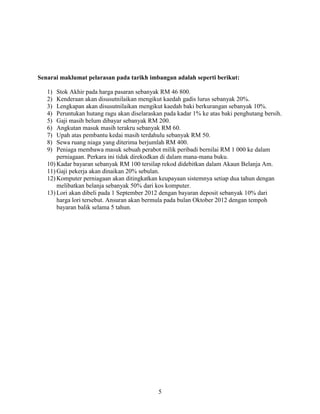 5
Senarai maklumat pelarasan pada tarikh imbangan adalah seperti berikut:
1) Stok Akhir pada harga pasaran sebanyak RM 46 800.
2) Kenderaan akan disusutnilaikan mengikut kaedah gadis lurus sebanyak 20%.
3) Lengkapan akan disusutnilaikan mengikut kaedah baki berkurangan sebanyak 10%.
4) Peruntukan hutang ragu akan diselaraskan pada kadar 1% ke atas baki penghutang bersih.
5) Gaji masih belum dibayar sebanyak RM 200.
6) Angkutan masuk masih terakru sebanyak RM 60.
7) Upah atas pembantu kedai masih terdahulu sebanyak RM 50.
8) Sewa ruang niaga yang diterima berjumlah RM 400.
9) Peniaga membawa masuk sebuah perabot milik peribadi bernilai RM 1 000 ke dalam
perniagaan. Perkara ini tidak direkodkan di dalam mana-mana buku.
10) Kadar bayaran sebanyak RM 100 tersilap rekod didebitkan dalam Akaun Belanja Am.
11) Gaji pekerja akan dinaikan 20% sebulan.
12) Komputer perniagaan akan ditingkatkan keupayaan sistemnya setiap dua tahun dengan
melibatkan belanja sebanyak 50% dari kos komputer.
13) Lori akan dibeli pada 1 September 2012 dengan bayaran deposit sebanyak 10% dari
harga lori tersebut. Ansuran akan bermula pada bulan Oktober 2012 dengan tempoh
bayaran balik selama 5 tahun.
 