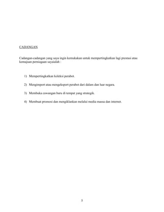 5
CADANGAN
Cadangan-cadangan yang saya ingin kemukakan untuk mempertingkatkan lagi prestasi atau
kemajuan perniagaan sayaialah :
1) Mempertingkatkan koleksi perabot.
2) Mengimport atau mengeksport perabot dari dalam dan luar negara.
3) Membuka cawangan baru di tempat yang strategik.
4) Membuat promosi dan mengiklankan melalui media massa dan internet.
 