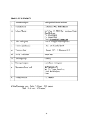 5
PROFIL PERNIAGAAN
i. Nama Perniagaan Perniagaan Perabot al-Madiani
ii. Nama Pemilik Muhammad Afiq B.Mohd Latif
iii. Lokasi/Alamat No 9,Fasa 1E, 32040 Seri Manjung, Perak
Darul Ridzuan
Tel: 05-6881468
Fax:09-6465789
Emel: al-Madiani@yahoo.com
iv. Jenis Perniagaan Milikan Tunggal-Menjual perabot
v. Tempoh perakaunan 1 Jan – 31 Disember 2010
vi. Tempoh rekod 1 Januari 2009– 31 Disember 2013
vii. Modal Perniagaan RM60,000
viii. Jumlah pekerja Seorang
ix. Status perniagaan Memulakan perniagaan
x. Nama dan alamat bank BANK KAWAN,
No. 233, Taman Samudera,
32040 Seri Manjung,
Perak.
xi. Nombor Akaun 4552186825
Waktu Urusniaga: Isnin – Sabtu (9.00 pagi – 9.00 malam)
Ahad (10.00 pagi – 6.30 petang)
 