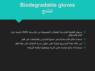 Biodegradable gloves
‫النتائج‬
‫بالستيك‬ ‫من‬ ‫المصنوعة‬ ‫للقفازات‬ ‫الخارجية‬ ‫الطبقة‬ ‫ستوفر‬D2W‫عزل‬ ‫خاصية‬
‫والسوائل‬ ‫الماء‬
‫جميع‬ ‫في‬ ‫لالستخدام‬ ‫صالح‬ ‫منتجنا‬‫ال‬‫و‬ ‫مدارس‬‫ال‬‫قطر‬ ‫في‬ ‫جامعات‬
‫قطر‬ ‫دوله‬ ‫في‬ ‫النفايات‬ ‫نسبه‬ ‫تقليل‬ ‫على‬ ‫عملنا‬ ‫المشروع‬ ‫هذا‬ ‫خالل‬ ‫من‬
‫و‬ ‫التربه‬ ‫على‬ ‫ايجابيه‬ ‫نتائج‬ ‫له‬ ‫منتجنا‬‫ي‬‫للزراعه‬ ‫صالحه‬ ‫جعلها‬
 