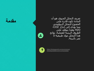 ‫مقدمة‬
‫أن‬ ‫هو‬ ‫الحيوي‬ ‫التحلل‬ ‫تعريف‬
‫على‬ ‫قادرة‬ ‫تكون‬ ‫المادة‬
‫البيولوجي‬ ‫للتحلل‬ ‫الخضوع‬
‫إنتاج‬ ‫إلى‬ ‫يؤدي‬ ‫مما‬CO2،
H2O‫على‬ ‫يتوقف‬ ‫وهذا‬
‫للعملية‬ ‫البيئية‬ ‫الظروف‬.‫ن‬‫واتج‬
‫ال‬ ‫طبيعية‬ ‫مواد‬ ‫التحلل‬ ‫هذا‬
‫بالبيئة‬ ‫تضر‬.
https://biobagworld.com/environmen
t/biodegradable-and-compostable/
 