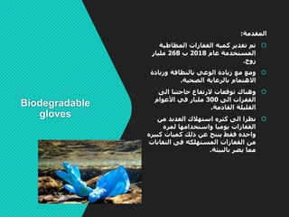 Biodegradable
gloves
‫المقدمة‬:
‫المطاطية‬ ‫القفازات‬ ‫كميه‬ ‫تقدير‬ ‫تم‬
‫عام‬ ‫المستخدمة‬2018‫ب‬268‫مليار‬
‫زوج‬.
‫وزيادة‬ ‫بالنظافة‬ ‫الوعي‬ ‫زيادة‬ ‫مع‬ ‫ومع‬
‫الصحية‬ ‫بالرعاية‬ ‫االهتمام‬.
‫الى‬ ‫حاجتنا‬ ‫الرتفاع‬ ‫توقعات‬ ‫وهناك‬
‫الى‬ ‫القفزات‬300‫األعوام‬ ‫في‬ ‫مليار‬
‫القادمة‬ ‫القليلة‬.
‫نظرا‬‫من‬ ‫العديد‬ ‫استهالك‬ ‫كثره‬ ‫الى‬
‫لمره‬ ‫واستخدامها‬ ‫يوميا‬ ‫القفازات‬
‫فقط‬ ‫واحده‬‫ذلك‬ ‫عن‬ ‫ينتج‬‫كب‬ ‫كميات‬‫يره‬
‫المستهلكه‬ ‫القفازات‬ ‫من‬‫النفا‬ ‫فى‬‫يات‬
‫بالبيئة‬ ‫يضر‬ ‫مما‬.
 