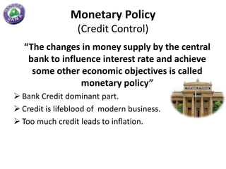 Monetary Policy
                 (Credit Control)
  “The changes in money supply by the central
   bank to influence interest rate and achieve
    some other economic objectives is called
                monetary policy”
 Bank Credit dominant part.
 Credit is lifeblood of modern business.
 Too much credit leads to inflation.
 