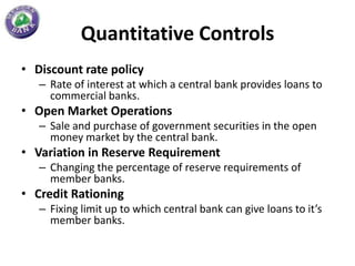 Quantitative Controls
• Discount rate policy
   – Rate of interest at which a central bank provides loans to
     commercial banks.
• Open Market Operations
   – Sale and purchase of government securities in the open
     money market by the central bank.
• Variation in Reserve Requirement
   – Changing the percentage of reserve requirements of
     member banks.
• Credit Rationing
   – Fixing limit up to which central bank can give loans to it’s
     member banks.
 