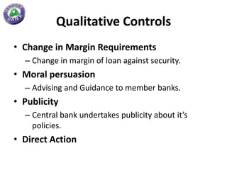 Qualitative Controls
• Change in Margin Requirements
  – Change in margin of loan against security.
• Moral persuasion
  – Advising and Guidance to member banks.
• Publicity
  – Central bank undertakes publicity about it’s
    policies.
• Direct Action
 
