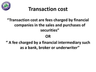Transaction cost
 “Transaction cost are fees charged by financial
     companies in the sales and purchases of
                     securities”
                        OR
“ A fee charged by a financial intermediary such
         as a bank, broker or underwriter”
 
