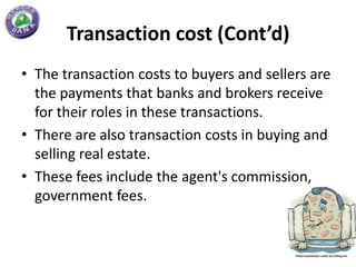 Transaction cost (Cont’d)
• The transaction costs to buyers and sellers are
  the payments that banks and brokers receive
  for their roles in these transactions.
• There are also transaction costs in buying and
  selling real estate.
• These fees include the agent's commission,
  government fees.
 