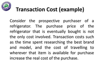 Transaction Cost (example)
Consider the prospective purchaser of a
refrigerator. The purchase price of the
refrigerator that is eventually bought is not
the only cost involved. Transaction costs such
as the time spent researching the best brand
and model, and the cost of travelling to
wherever that item is available for purchase
increase the real cost of the purchase.
 