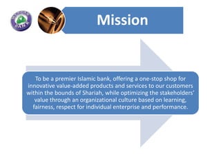 Mission


   To be a premier Islamic bank, offering a one-stop shop for
innovative value-added products and services to our customers
within the bounds of Shariah, while optimizing the stakeholders’
   value through an organizational culture based on learning,
  fairness, respect for individual enterprise and performance.
 