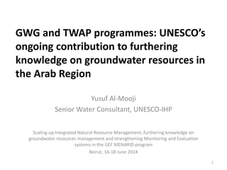 GWG and TWAP programmes: UNESCO’s
ongoing contribution to furthering
knowledge on groundwater resources in
the Arab Region
Yusuf Al-Mooji
Senior Water Consultant, UNESCO-IHP
Scaling-up Integrated Natural Resource Management, furthering knowledge on
groundwater resources management and strengthening Monitoring and Evaluation
systems in the GEF MENARID program
Beirut, 16-18 June 2014
1
 