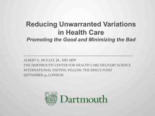 Reducing Unwarranted Variations
         in Health Care
 Promoting the Good and Minimizing the Bad


ALBERT G. MULLEY, JR., MD, MPP
THE DARTMOUTH CENTER FOR HEALTH CARE DELIVERY SCIENCE
INTERNATIONAL VISITING FELLOW, THE KING’S FUND
SEPTEMBER 14, LONDON
 