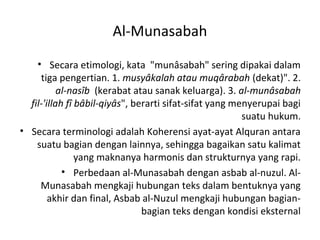 Al-Munasabah
    • Secara etimologi, kata "munâsabah" sering dipakai dalam
     tiga pengertian. 1. musyâkalah atau muqârabah (dekat)". 2.
           al-nasîb (kerabat atau sanak keluarga). 3. al-munâsabah
  fil-'illah fî bâbil-qiyâs", berarti sifat-sifat yang menyerupai bagi
                                                         suatu hukum.
• Secara terminologi adalah Koherensi ayat-ayat Alquran antara
    suatu bagian dengan lainnya, sehingga bagaikan satu kalimat
                yang maknanya harmonis dan strukturnya yang rapi.
            • Perbedaan al-Munasabah dengan asbab al-nuzul. Al-
     Munasabah mengkaji hubungan teks dalam bentuknya yang
        akhir dan final, Asbab al-Nuzul mengkaji hubungan bagian-
                                bagian teks dengan kondisi eksternal
 