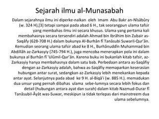 Sejarah ilmu al-Munasabah
 Dalam sejarahnya ilmu ini diperke-nalkan oleh Imam Abu Bakr an-Nîsâbûry
     (w. 324 H),[3] tetapi sampai pada abad 6 H., tak seorangpun ulama tafsir
              yang membahas ilmu ini secara khusus. Ulama yang pertama kali
     membahasnya secara tersendiri adalah Ahmad bin Ibrâhim bin Zubair as-
    Saqâfy (628-708 H.) dalam bukunya Al-Burhân fî Tanâsubi Suwaril-Qur’ân.
   Kemudian seorang ulama tafsir abad ke 8 H., Burhânuddîn Muhammad bin
 Abdillâh az-Zarkasyiy (745-794 H.), juga mencoba menerapkan pola ini dalam
bukunya al Burhân fî 'Ulûmil-Qur’ân. Karena buku ini bukanlah kitab tafsir, az-
 Zarkasyiy hanya membahasnya dalam satu bab. Perbedaan antara as-Saqâfiy
       dengan az-Zarkasyiy adalah, bahwa as-Saqâfiy memaparkan keserasian
     hubungan antar surat, sedangkan az-Zarkasyiy lebih menekankan kepada
  antar ayat. Selanjutnya pada abad ke 9 H. al-Biqâ'i (w. 885 H.). memadukan
  dua unsur yang pernah dibahas ulama sebe-lumnya secara lebih fokus dan
        detail (hubungan antara ayat dan surah) dalam kitab Nazmud-Durar fî
   Tanâsubil-Âyât was-Suwar, meskipun ia tidak terlepas dari mainstreem dua
                                                           ulama sebelumnya.
 