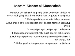 Macam-Macam al-Munasabah
    Menurut Quraish Shihab, paling tidak, ada enam tempat Al-
 munâsabah yang bisa ditemukan dalam Alquran, yakni pada:
                   1.Hubungan kata demi kata dalam satu ayat;
2. Hubungan antara kandungan ayat dengan fashilah (penutup
                                                        ayat);
                     3. Hubungan ayat dengan ayat berikutnya;
      4. Hubungan mukaddimah satu surat dengan akhir surat ;
    5. Hubungan penutup satu surat dengan mukaddimah surat
                                               berikutnya; dan
         6. Hubungan kandungan surat dengan surat berikutnya.
 