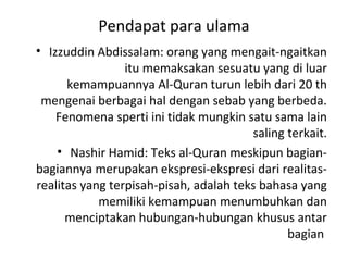 Pendapat para ulama
• Izzuddin Abdissalam: orang yang mengait-ngaitkan
                 itu memaksakan sesuatu yang di luar
      kemampuannya Al-Quran turun lebih dari 20 th
 mengenai berbagai hal dengan sebab yang berbeda.
    Fenomena sperti ini tidak mungkin satu sama lain
                                        saling terkait.
    • Nashir Hamid: Teks al-Quran meskipun bagian-
bagiannya merupakan ekspresi-ekspresi dari realitas-
realitas yang terpisah-pisah, adalah teks bahasa yang
            memiliki kemampuan menumbuhkan dan
      menciptakan hubungan-hubungan khusus antar
                                               bagian
 