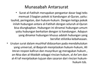 Munasabah Antarsurat
       • Surat al-Fatihah merupakan pengantar dasar bagi teks
         memuat 3 bagian pokok isi kandungan al-Quran, yaitu:
  tauhid, peringatan, dan hukum-hukum. Dengan ketiga pokok
    inilah hubungan antara al-Fatihah dengan seluruh al-Quran
     bisa diungkapkan. Hubungan ini dinamai hubungan umum
      yaitu hubungan berkaitan dengan isi kandungan. Adapun
         yang dinamai hubungan khusus adalah hubungan yang
                                  bersifat stilistika kebahasaan.
• Urutan surat dalam mushhaf didasarkan pada mendahulukan
     yang universal, al-Baqarah menjelaskan hukum-hukum, Ali
   Imran respon kafirun dan musyrikun yg meragukan hukum ,
   an-Nisa dan al-Maidah sebagai rincian hukum, al-An’am dan
   al-A’raf menjelaskan tujuan dan sasaran dari rincian hukum-
                                                       hukum tsb.
 