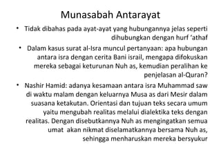 Munasabah Antarayat
• Tidak dibahas pada ayat-ayat yang hubungannya jelas seperti
                                dihubungkan dengan hurf ‘athaf
 • Dalam kasus surat al-Isra muncul pertanyaan: apa hubungan
       antara isra dengan cerita Bani israil, mengapa difokuskan
      mereka sebagai keturunan Nuh as, kemudian peralihan ke
                                             penjelasan al-Quran?
• Nashir Hamid: adanya kesamaan antara isra Muhammad saw
   di waktu malam dengan keluarnya Musa as dari Mesir dalam
     suasana ketakutan. Orientasi dan tujuan teks secara umum
          yaitu mengubah realitas melalui dialektika teks dengan
   realitas. Dengan disebutkannya Nuh as mengingatkan semua
           umat akan nikmat diselamatkannya bersama Nuh as,
                      sehingga menharuskan mereka bersyukur
 