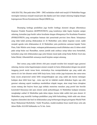 Atfal (RA/TK). Dan pada tahun 2000 – 2002 melakukan rehab total masjid Al Muthohhar hingga
meningkat statusnya menjadi masjid jami dan dipakai jum‟atan sampai sekarang lengkap dengan
kepengurusan Dewan Kemakmuran Masjid (DKM) nya.



       Disamping lembaga pendidikan juga berdiri lembaga ekonomi dengan dibentuknya
Koperasi Pondok Pesantren (KOPPONTREN) yang kondisinya tidak begitu berjalan sampai
sekarang, kemudian juga berdiri sektor kesehatan dengan dibangunnya Pos Kesehatan Pesantren
(POSKESTREN) yang merupakan bantuan dari pemerintah provinsi Jawa Barat. Selanjutnya
yang tidak kalah penting dilaksanakan di Al Muthohhar yaitu dalam kegiatan sosial, sudah
menjadi agenda rutin dilaksanakan di Al Muthohhar yaitu pemberian santunan kepada Yatim
Piatu, Fakir Miskin serta Jompo, walaupun pelaksanaannya masih dilakukan satu (1) tahun sekali
pada setiap bulan suci Ramadhan, namun jumlah anak asuhnya setiap tahun terus bertambah,
kemudian yang rutin dilaksanakan juga yaitu hitanan masal pada setiap bulan Robiul Awal atau
bulan Mulud, Alhamdulillah semuanya masih berjalan sampai sekarang.


       Dari semua yang sudah dirintis oleh para sesepuh tersebut kini menjadi tugas generasi
sekarang, karena walau bagaimanapun amanat sesepuh ini harus dilaksanakan dengan rasa penuh
tanggung jawab meski terasa berat, minimalnya bisa mempertahankan apa yang sudah ada
namun di sisi lain dituntut untuk lebih kerja keras, kerja cerdas juga kerjasama dan sama-sama
kerja secara propesional untuk lebih mengembangkan apa yang sudah ada karena tantangan
kedepan akan lebih berat lagi , tentu saja hal ini tidaklah mudah dilakukan begitu saja oleh
generasi sekarang seperti mudahnya membalikan telapak tangan, akan tetapi harus disiapkan
secara matang dan berjiwa besar juga terbuka menerima masukan yang positif dan bersifat
konstruktif khususnya dari para alumni untuk perkembangan Al Muthohhar kedepan terutama
menghadapi seabad Al Muthohhar pada tahun depan, karena tidak sedikit dari para alumni Al
Muthohhar yang memiliki lembaga pendidikan yang lebih berkembang, itulah salah satu alasan
kegiatan silaturahmi dan haul ini dilaksanakan yang berbarengan dengan peringatan Maulid Nabi
Besar Muhammad Shollollohu „Alaihi Wasallam, mudah-mudahan besar manfa‟atnya serta ada
dalam Ridho ALLOH Subhanahu wa Ta‟ala. Amin
 