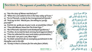 BEST FOR You
O R G A N I C S C O M P A N Y
5
15. “Has the story of Moses reached you?"
16. “When his Lord called to him in the holy valley ofTuwa:”
17. “Go to Pharaoh, surely he has transgressed all bounds:”
18. “And say to him: 'Would you ( be willing to ) purify
yourself?’”
19. ‘And let me guide you to your Lord, so would fear (Him)?'
20. “Then did (Moses) show himThe Great Sign.”
21. “But (Pharaoh) rejected it and disobeyed (guidance);"
22. “Further, he turned his back striving hard (against Allah)."
23. “Then he collected (his men) and made a proclamation,”
24. “And said: I am your Lord, Most High.”
25. “So Allah seized him for an exemplary punishment in the
Hereafter and in this life.
26. “Surely in that is a lesson for him who fears (Allah).
Section 3: The argument of possibility of life Hereafter from the history of Pharoah
ٰ َ
‫وَس‬ُ‫م‬ ُ‫يث‬ِ‫د‬َِ َ‫ك‬ َ‫َت‬َ‫أ‬ ْ‫َل‬‫ه‬
ْ‫ل‬‫ا‬ ِ‫د‬‫ا‬َ‫و‬ْ‫ل‬ ِ
‫ِب‬ ُ‫ه‬ُّ‫ب‬َ‫ر‬ ُ‫ه‬‫َا‬‫د‬ َ‫َّن‬ ْ‫ذ‬
ِ
‫ا‬
‫و‬ُُ ِ
َِّ‫د‬َ‫ق‬ُ‫م‬
َّ‫ن‬
ِ
‫ا‬ َ‫ن‬ْ‫و‬َ‫ع‬ْ‫ر‬ِ‫ف‬ َٰ
‫َل‬
ِ
‫ا‬ ْ
‫َب‬‫ه‬ْ‫ذ‬‫ا‬
ٰ‫َى‬‫غ‬َُ ُ‫ه‬
َ‫ز‬َ‫ت‬ ‫ن‬َ‫أ‬ َٰ
‫َل‬
ِ
‫ا‬ َ َّ
‫َّل‬ ‫َل‬‫ه‬ ْ‫ل‬ُ‫ق‬َ‫ف‬
ٰ َّ
‫ّك‬
َ‫ف‬ َ‫ِك‬‫ب‬َ‫ر‬ َٰ
‫َل‬
ِ
‫ا‬ َ‫ك‬َ‫ي‬ِ‫د‬ْ‫ه‬َ‫أ‬َ‫و‬
ٰ َ
‫َْش‬‫خ‬َ‫ت‬
–
ٰ َ ْ
‫ْب‬ُ‫ك‬ْ‫ال‬ َ‫ة‬َ‫ي‬‫آ‬ ْ
‫ال‬ ُ‫ه‬‫ا‬َ‫ر‬َ‫أ‬َ‫ف‬
ٰ َ
‫َص‬َ‫ع‬َ‫و‬ َ
‫ب‬َّ‫ذ‬َ‫ك‬َ‫ف‬
ٰ‫ى‬َ‫ع‬ ْ
‫َس‬‫ي‬ َ‫ر‬َ‫ْب‬‫د‬َ‫أ‬ َّ ُ
‫ُث‬
ٰ َ‫د‬‫ا‬َ‫ن‬َ‫ف‬ َ َ
‫َش‬َ‫ح‬َ‫ف‬
ٰ َ
‫ل‬ْ‫ع‬َ ْ
‫ال‬ ُ ُ
‫ُك‬ُّ‫ب‬َ‫ر‬ َ‫َّن‬َ‫أ‬ َ‫ل‬‫ا‬َ‫ق‬َ‫ف‬
ِ‫خ‬‫آ‬ ْ
‫ال‬ َ‫ل‬ َ‫َك‬َ‫ن‬ َُّ
‫اَّلل‬ ُ‫ه‬َ‫ذ‬َ‫خ‬َ‫أ‬َ‫ف‬
َٰ
‫وَل‬ُ ْ
‫ال‬َ‫و‬ ِ‫ة‬َ‫ر‬
ِ‫ل‬ ‫ة‬َ ْ
‫ْب‬ِ‫ع‬َ‫ل‬ َ ِ
‫َّل‬ََٰ‫ذ‬ ِ
ِ َّ‫ن‬
ِ
‫ا‬
ٰ َ
‫َش‬ََْ َ‫م‬
 