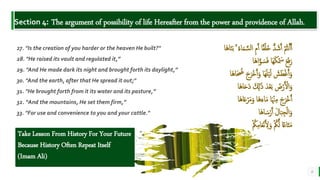 BEST FOR You
O R G A N I C S C O M P A N Y
Section 4: The argument of possibility of life Hereafter from the power and providence of Allah.
6
27. "Is the creation of you harder or the heaven He built?"
28. "He raised its vault and regulated it,”
29. "And He made dark its night and brought forth its daylight,”
30. "And the earth, after that He spread it out;"
31. "He brought forth from it its water and its pasture,”
32. “And the mountains, He set them firm,”
33. "For use and convenience to you and your cattle."
‫َا‬‫ه‬‫ا‬َ‫ن‬َ‫ب‬ ۚ ُ‫ء‬‫ا‬َ‫م‬ َّ‫الس‬ ِ‫م‬َ‫أ‬ ‫ا‬‫ق‬ْ‫ل‬َ‫خ‬ ُّ‫د‬ َ‫ش‬َ‫أ‬ ْ ُ
‫نُت‬َ‫أ‬َ‫أ‬
‫َا‬‫ه‬‫ا‬َّ‫و‬ َ‫س‬َ‫ف‬ ‫َا‬‫ه‬َ‫ك‬ْ َ
‫َس‬ َ‫ع‬َ‫ف‬َ‫ر‬
‫َا‬‫ه‬‫ا‬َ ُ
‫ُض‬ َ‫ج‬َ‫ْر‬‫خ‬َ‫أ‬َ‫و‬ ‫َا‬‫ه‬َ‫ل‬ْ‫ي‬َ‫ل‬ َ
‫ش‬َ‫ط‬ْ‫غ‬َ‫أ‬َ‫و‬
‫َا‬‫ه‬‫ا‬ََِ‫د‬ َ ِ
‫َّل‬ََٰ‫ذ‬ َ‫د‬ْ‫ع‬َ‫ب‬ َ
‫ض‬ْ‫ر‬َ ْ
‫ال‬َ‫و‬
‫َا‬‫ه‬‫ا‬َ‫ع‬ْ‫ر‬َ‫م‬َ‫و‬ ‫َا‬‫ه‬َ‫اء‬َ‫م‬ ‫ا‬َ ْ‫ْن‬ِ‫م‬ َ‫ج‬َ‫ْر‬‫خ‬َ‫أ‬
‫َا‬‫ه‬‫ا‬ َ‫س‬ْ‫ر‬َ‫أ‬ َ‫ل‬‫ا‬َ‫ب‬ِ‫ج‬ْ‫ل‬‫ا‬َ‫و‬
ْ ُ
‫ُك‬ِ‫م‬‫ا‬َ‫ع‬ْ‫ن‬َ ِ
‫ل‬َ‫و‬ ْ ُ
‫ُك‬َّ‫ل‬ ‫ا‬‫اع‬َ‫ت‬َ‫م‬
Take Lesson From History For Your Future
Because History Often Repeat Itself
(Imam Ali)
 