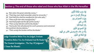 BEST FOR You
O R G A N I C S C O M P A N Y
Judge Yourselves Before You Are Judged, Evaluate
Yourselves Before You Are Evaluated And Be Ready For
The Greatest Investigation , The Day Of Judgment”.
( Uman Ibn Khatab)
7
34. "But when the great calamity comes,”
35. “That Day man shall remember what he strove for,”
36. "And Hell-fire shall be manifest for him who sees,”
37. “Then as for him who transgressed,”
38. “And had preferred the life of this world,”
39. "Then surely Hell-fire will he the Abode."
40. “And as for him who feared his Lord's presence and restrained
the soul from the low desires,”
41. “Then surely the Garden will be the Abode."
Section 5:The end of those who rebel and those who fear Allah in the life Hereafter
َ ْ
‫ْب‬ُ‫ك‬ْ‫ال‬ ُ‫ة‬َّ‫م‬‫ا‬َّ‫الط‬ ِ
‫ت‬َ‫اء‬َ‫ج‬ ‫ا‬َ‫ذ‬
ِ
‫ا‬َ‫ف‬
ٰ
َ‫س‬ ‫ا‬َ‫م‬ ُ‫ان‬ َ‫نس‬
ِ
ْ
‫اْل‬ ُ‫ر‬َّ‫ك‬َ‫ذ‬َ‫ت‬َ‫ي‬ َ‫م‬ْ‫و‬َ‫ي‬
ٰ‫ى‬َ‫ع‬
ٰ َ‫ر‬َ‫ي‬ َ‫م‬ِ‫ل‬ ُ‫مي‬ِ‫ح‬َ‫ج‬ْ‫ل‬‫ا‬ ِ
‫ت‬َ‫ز‬ِ‫ر‬ُ‫ب‬َ‫و‬
ٰ‫َى‬‫غ‬َُ َ‫م‬ ‫ا‬َّ‫م‬َ‫أ‬َ‫ف‬
‫ا‬َ‫ي‬ْ‫ن‬ُّ‫ادل‬ َ‫ة‬‫ا‬َ‫ي‬َ‫ح‬ْ‫ل‬‫ا‬ َ‫َر‬‫ث‬‫آ‬‫أ‬َ‫و‬
ٰ َ‫و‬ْ‫أ‬َ‫م‬ْ‫ل‬‫ا‬ َ ِ
‫ِه‬ َ‫مي‬ِ‫ح‬َ‫ج‬ْ‫ل‬‫ا‬ َّ‫ن‬
ِ
‫ا‬َ‫ف‬
َ‫و‬ ِ‫ه‬ِ‫ب‬َ‫ر‬ َ‫م‬‫ا‬َ‫ق‬َ‫م‬ َ
‫َاف‬‫خ‬ ْ َ‫م‬ ‫ا‬َّ‫م‬َ‫أ‬َ‫و‬
َ‫ه‬ْ‫ل‬‫ا‬ ِ َ‫ع‬ َ
‫س‬ْ‫ف‬َّ‫ن‬‫ال‬ ‫ىى‬َ َ‫َن‬
ٰ َ‫و‬
ٰ َ‫و‬ْ‫أ‬َ‫م‬ْ‫ل‬‫ا‬ َ ِ
‫ِه‬ َ‫ة‬َّ‫ن‬َ‫ج‬ْ‫ل‬‫ا‬ َّ‫ن‬
ِ
‫ا‬َ‫ف‬
 