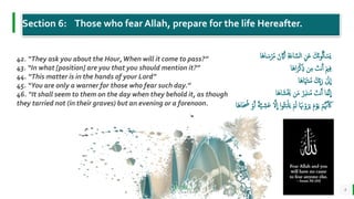 BEST FOR You
O R G A N I C S C O M P A N Y
8
42. “They ask you about the Hour,When will it come to pass?”
43. “In what [position] are you that you should mention it?”
44. “This matter is in the hands of your Lord”
45. “You are only a warner for those who fear such day.”
46. “It shall seem to them on the day when they behold it, as though
they tarried not (in their graves) but an evening or a forenoon.
Section 6: Those who fear Allah, prepare for the life Hereafter.
َّ‫ّي‬َ‫أ‬ ِ‫ة‬َ‫ع‬‫ا‬ َّ‫الس‬ ِ َ‫ع‬ َ‫َك‬‫ن‬‫و‬ُ‫ل‬َ‫أ‬ ْ
‫َس‬‫ي‬
‫َا‬‫ه‬‫ا‬ َ‫س‬ْ‫ر‬ُ‫م‬ َ‫ن‬
‫َا‬‫ه‬‫ا‬َ‫ر‬ْ‫ك‬ِ‫ذ‬ ِ‫م‬ َ
‫نت‬َ‫أ‬ َ‫مي‬ِ‫ف‬
‫َا‬‫ه‬‫ا‬َ َ‫نَت‬ُ‫م‬ َ‫ِك‬‫ب‬َ‫ر‬ َٰ
‫َل‬
ِ
‫ا‬
َ‫ه‬‫ا‬ َ‫ش‬ََْ َ‫م‬ ُ‫ر‬ِ‫ذ‬‫ن‬ُ‫م‬ َ
‫نت‬َ‫أ‬ ‫ا‬َ‫م‬َّ‫ن‬
ِ
‫ا‬
‫ا‬
ْ‫م‬َ‫ل‬ ‫ا‬َ َ‫َن‬ْ‫و‬َ‫ر‬َ‫ي‬ َ‫م‬ْ‫و‬َ‫ي‬ ْ‫م‬َُّ‫َن‬َ َ‫َك‬
َّ‫ي‬ ِ
‫َش‬‫ع‬ َّ‫ْل‬
ِ
‫ا‬ ‫ا‬‫و‬َُُ‫ب‬ْ‫ل‬َ‫ي‬
‫َا‬‫ه‬‫ا‬َ ُ
‫ُض‬ ْ‫و‬َ‫أ‬ ‫ة‬
 