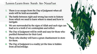 Lesson Learn from Surah An- Naazi’aat
1. There is no escape from the Day of Judgment when all
souls will be held accountable
2. The battle between right and wrong has roots in history
from which we need to learn where to stand and how to
navigate.
3. We are surrounded by the signs of Allah and each sign can
lead us to a truth if we contemplate and reflect.
4. The Day of Judgment will be swift and easy for those who
purified themselves for their Lord.
5. Those who disobey will have a great chastisement in store
for them.
6. The Day of Judgment is a reality yet the time is hidden
from all knowledge.
 