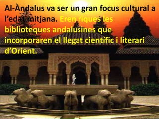 Al-Àndalus va ser un gran focus cultural a
l’edat mitjana. Eren riques les
biblioteques andalusines que
incorporaren el llegat científic i literari
d’Orient.
 