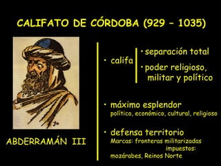 CALIFATO DE CÓRDOBA (929 – 1035)

                             • separación total
                 • califa
                             • poder religioso,
                                militar y político


                 • máximo esplendor
                  político, económico, cultural, religioso


                 • defensa territorio
ABDERRAMÁN III    Marcas: fronteras militarizadas
                                    impuestos:
                  mozárabes, Reinos Norte
 