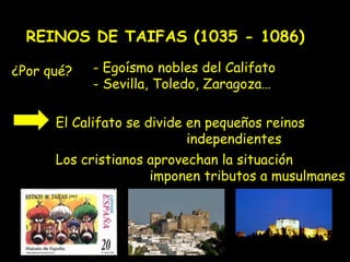 REINOS DE TAIFAS (1035 - 1086)

¿Por qué?   - Egoísmo nobles del Califato
            - Sevilla, Toledo, Zaragoza…

      El Califato se divide en pequeños reinos
                            independientes
      Los cristianos aprovechan la situación
                     imponen tributos a musulmanes
 