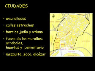 CIUDADES

• amuralladas
• calles estrechas
• barrios judío y xtiano
• fuera de las murallas:
  arrabales,
  huertas y cementerio
• mezquita, zoco, alcázar
 