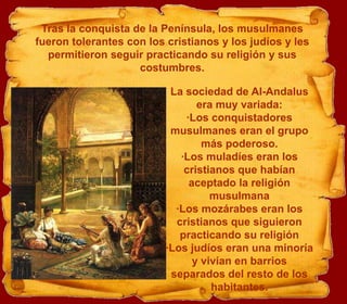 Tras la conquista de la Península, los musulmanes
fueron tolerantes con los cristianos y los judíos y les
  permitieron seguir practicando su religión y sus
                    costumbres.

                           La sociedad de Al-Andalus
                                 era muy variada:
                              ·Los conquistadores
                           musulmanes eran el grupo
                                  más poderoso.
                             ·Los muladíes eran los
                              cristianos que habían
                               aceptado la religión
                                    musulmana
                            ·Los mozárabes eran los
                            cristianos que siguieron
                             practicando su religión
                          ·Los judíos eran una minoría
                                y vivían en barrios
                           separados del resto de los
                                    habitantes.
 